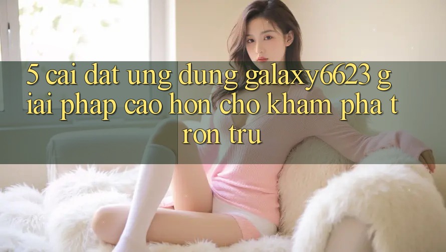 5. Cài đặt Ứng dụng Galaxy6623 - Giải Pháp Cao hơn Cho Khám phá Trơn tru