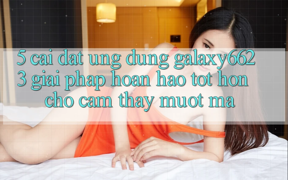 5. Cài đặt Ứng dụng Galaxy6623 - Giải Pháp Hoàn hảo tốt hơn Cho Cảm thấy Mượt Mà