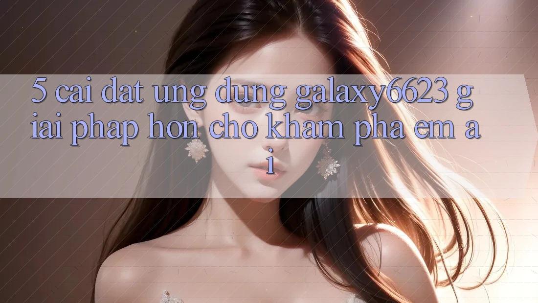 5. Cài đặt Ứng dụng Galaxy6623 - Giải Pháp Hơn Cho Khám phá Êm ái