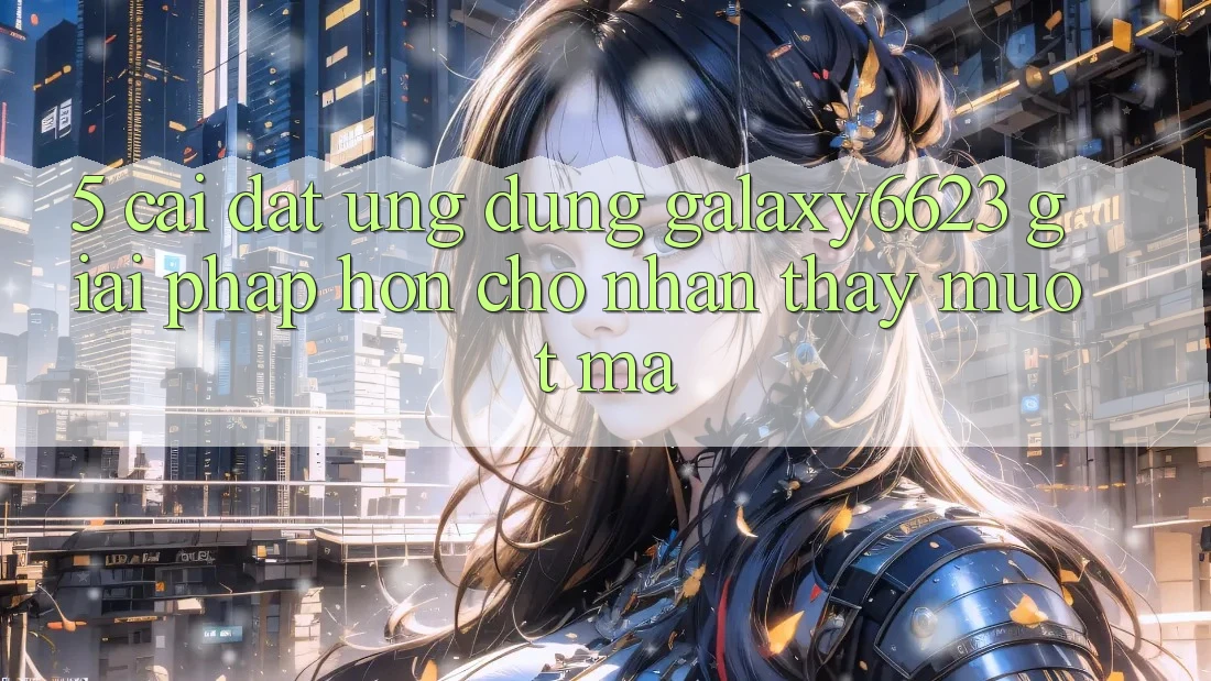 5. Cài đặt Ứng dụng Galaxy6623 - Giải Pháp Hơn Cho Nhận thấy Mượt Mà