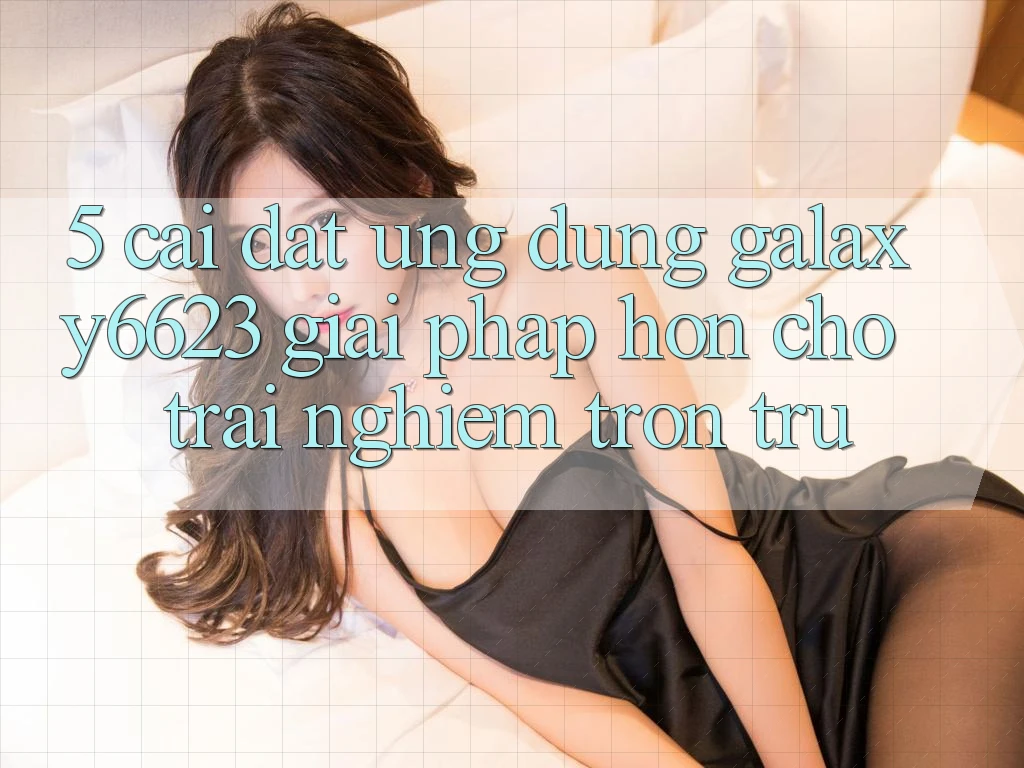5. Cài đặt Ứng dụng Galaxy6623 - Giải Pháp Hơn Cho Trải Nghiệm Trơn tru