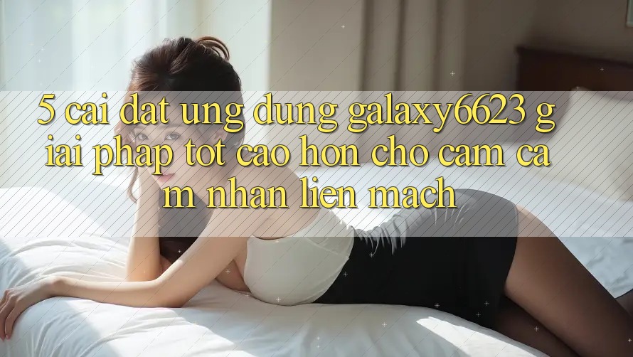 5. Cài đặt Ứng dụng Galaxy6623 - Giải Pháp Tốt cao hơn Cho Cảm cảm nhận Liền mạch
