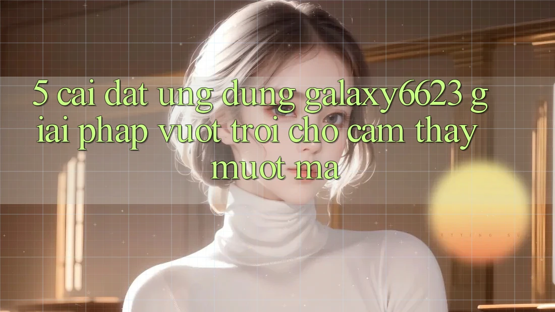 5. Cài đặt Ứng dụng Galaxy6623 - Giải Pháp Vượt Trội Cho Cảm thấy Mượt mà