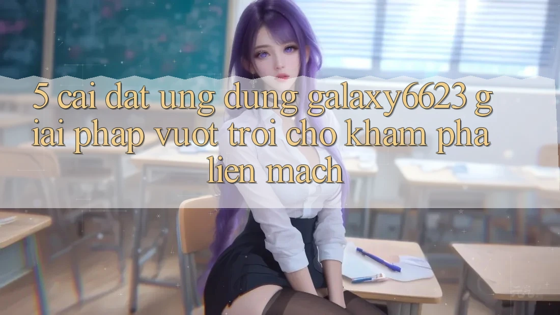 5. Cài đặt Ứng dụng Galaxy6623 - Giải Pháp Vượt Trội Cho Khám phá Liền mạch