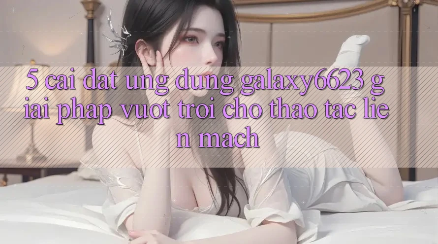 5. Cài đặt Ứng dụng Galaxy6623 - Giải Pháp Vượt Trội Cho Thao tác Liền mạch