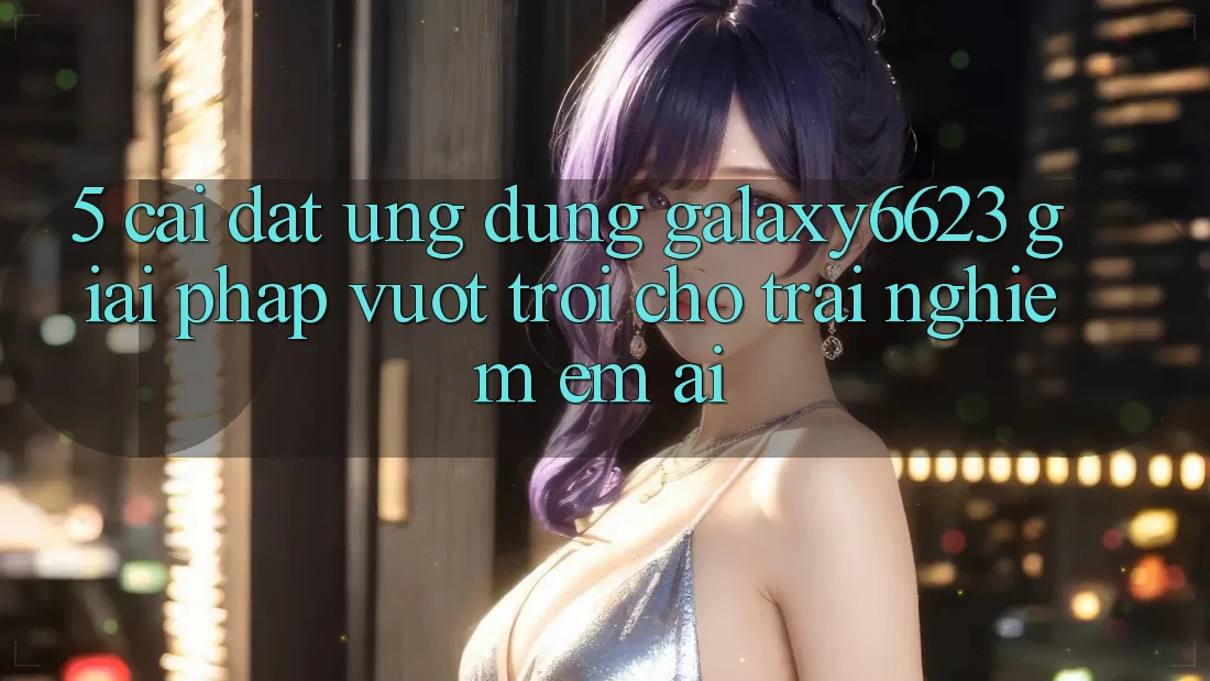5. Cài đặt Ứng dụng Galaxy6623 - Giải Pháp Vượt Trội Cho Trải Nghiệm Êm ái