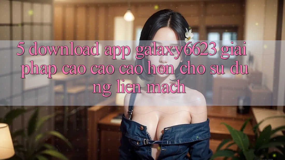 5. Download App Galaxy6623 - Giải Pháp Cao cao cao hơn Cho Sử dụng Liền mạch