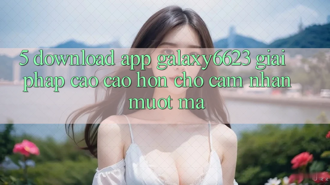 5. Download App Galaxy6623 - Giải Pháp Cao cao hơn Cho Cảm nhận Mượt mà