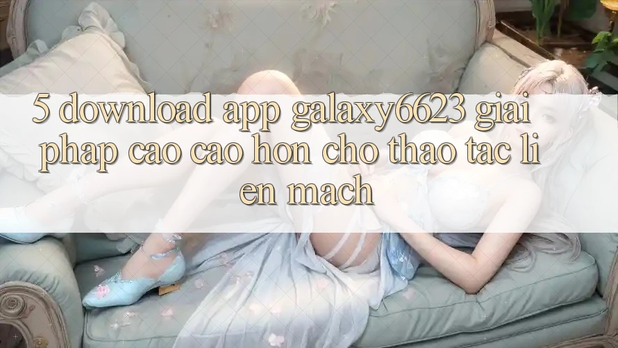 5. Download App Galaxy6623 - Giải Pháp Cao cao hơn Cho Thao tác Liền mạch