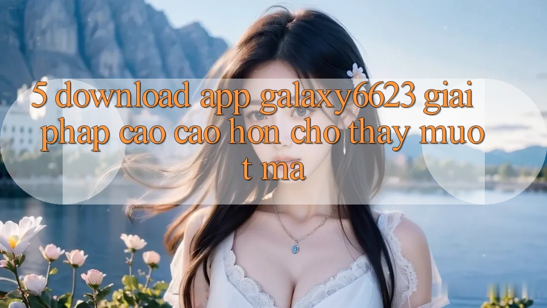 5. Download App Galaxy6623 - Giải Pháp Cao cao hơn Cho Thấy Mượt Mà