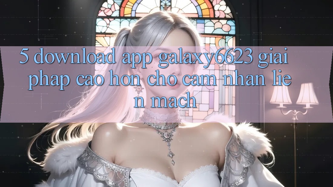 5. Download App Galaxy6623 - Giải Pháp Cao hơn Cho Cảm nhận Liền mạch