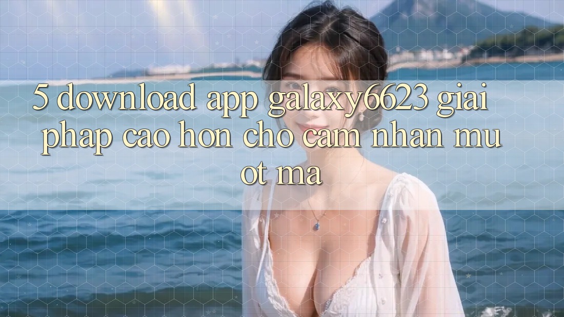 5. Download App Galaxy6623 - Giải Pháp Cao hơn Cho Cảm nhận Mượt Mà