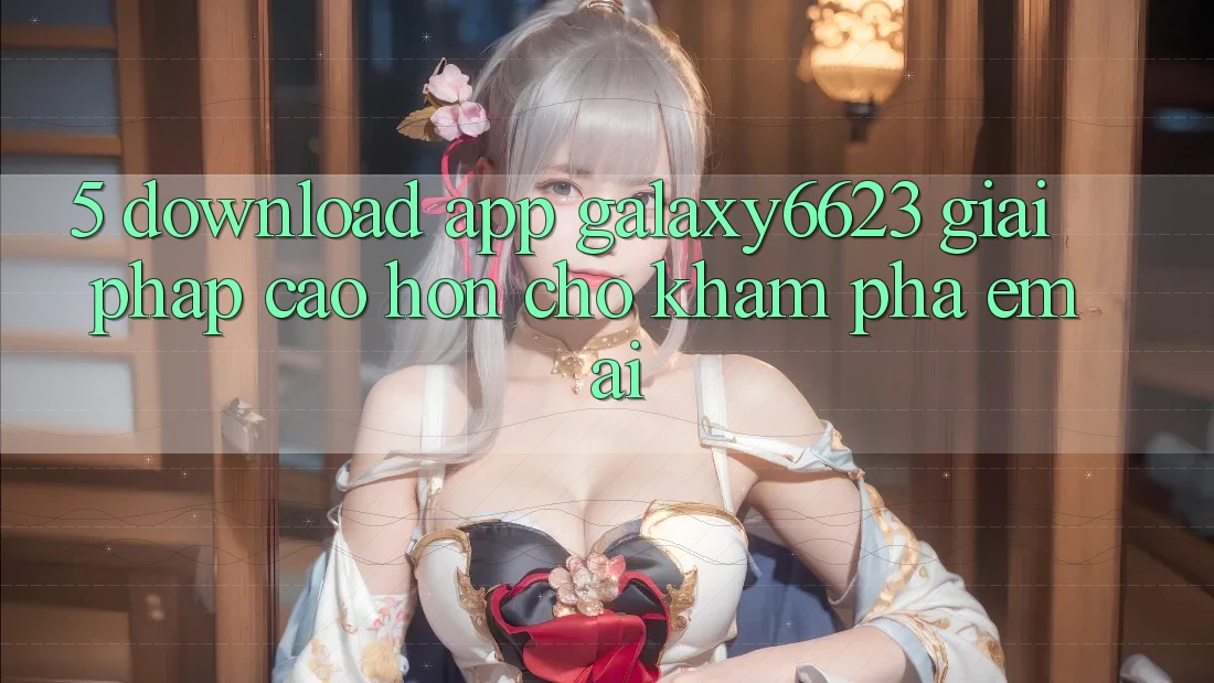 5. Download App Galaxy6623 - Giải Pháp Cao hơn Cho Khám phá Êm ái