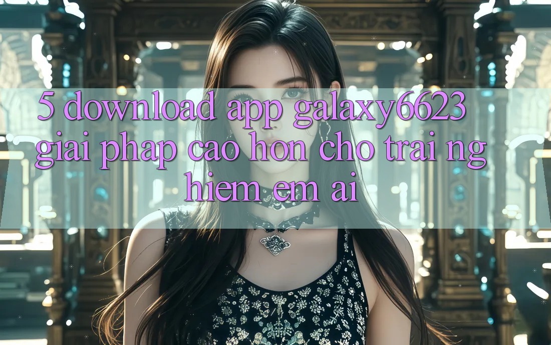 5. Download App Galaxy6623 - Giải Pháp Cao hơn Cho Trải nghiệm Êm ái