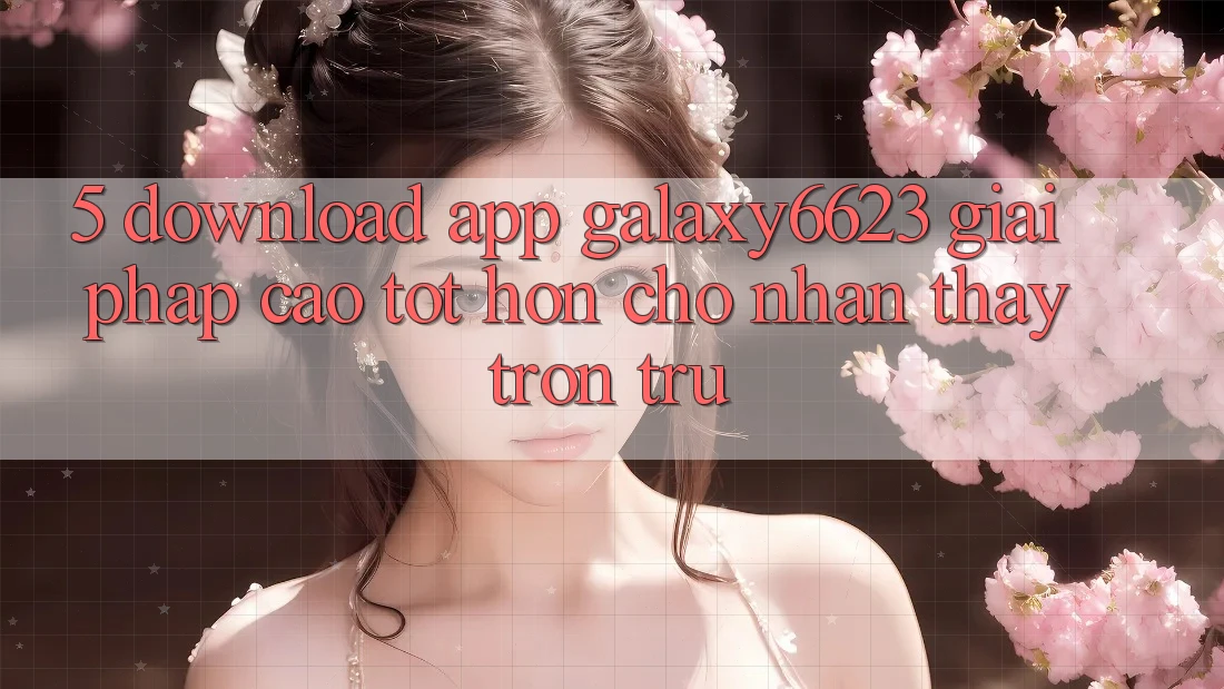 5. Download App Galaxy6623 - Giải Pháp Cao tốt hơn Cho Nhận thấy Trơn tru