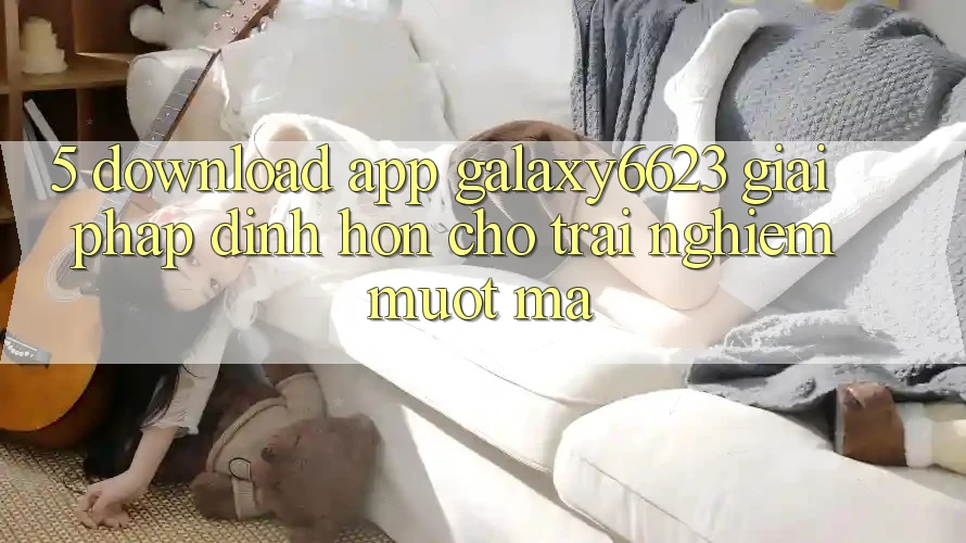 5. Download App Galaxy6623 - Giải Pháp Đỉnh hơn Cho Trải Nghiệm Mượt Mà