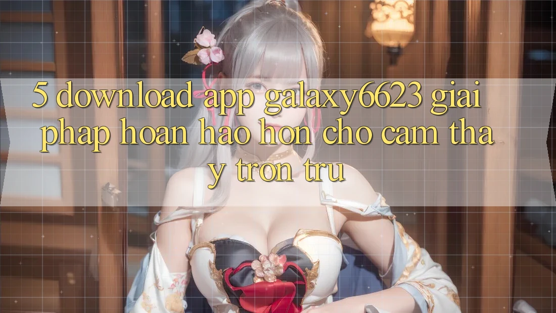 5. Download App Galaxy6623 - Giải Pháp Hoàn hảo hơn Cho Cảm thấy Trơn tru