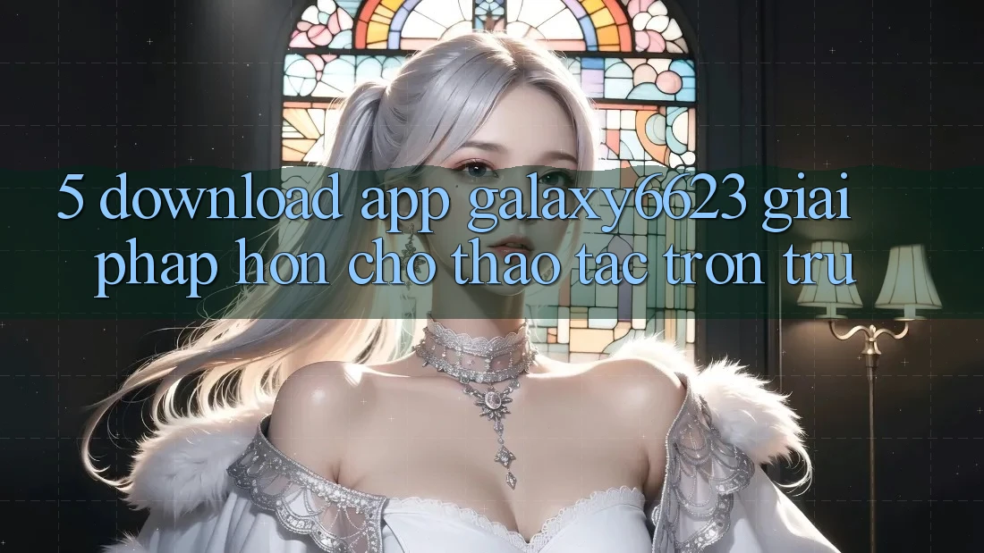 5. Download App Galaxy6623 - Giải Pháp Hơn Cho Thao tác Trơn tru