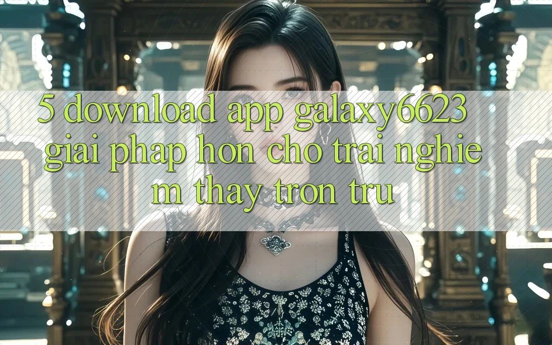 5. Download App Galaxy6623 - Giải Pháp Hơn Cho Trải nghiệm thấy Trơn tru