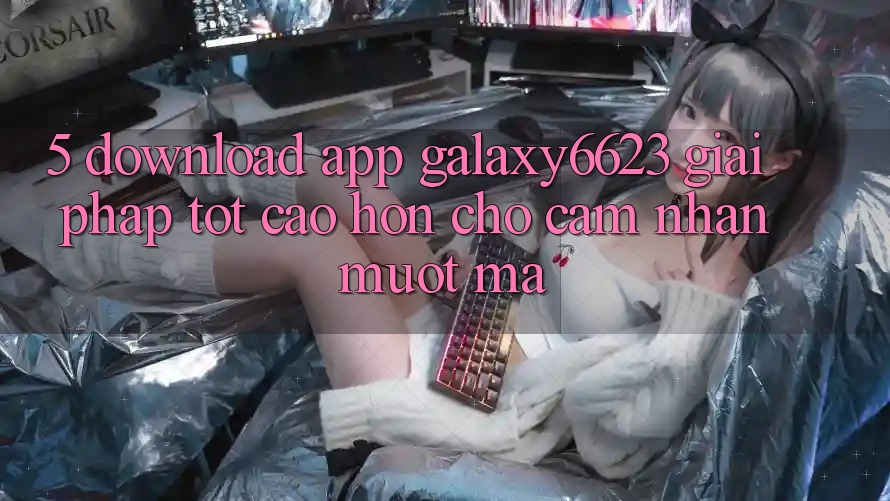5. Download App Galaxy6623 - Giải Pháp Tốt cao hơn Cho Cảm nhận Mượt mà