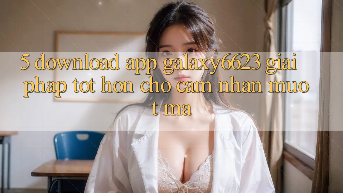 5. Download App Galaxy6623 - Giải Pháp Tốt hơn Cho Cảm nhận Mượt Mà