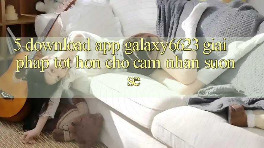 5. Download App Galaxy6623 - Giải Pháp Tốt hơn Cho Cảm nhận Suôn sẻ