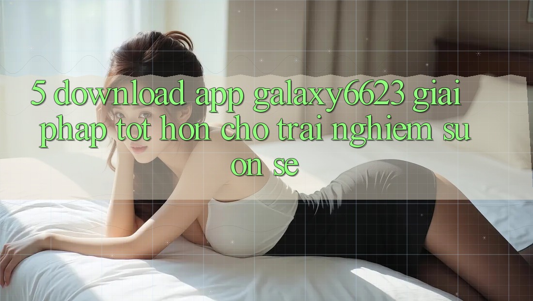 5. Download App Galaxy6623 - Giải Pháp Tốt hơn Cho Trải Nghiệm Suôn sẻ