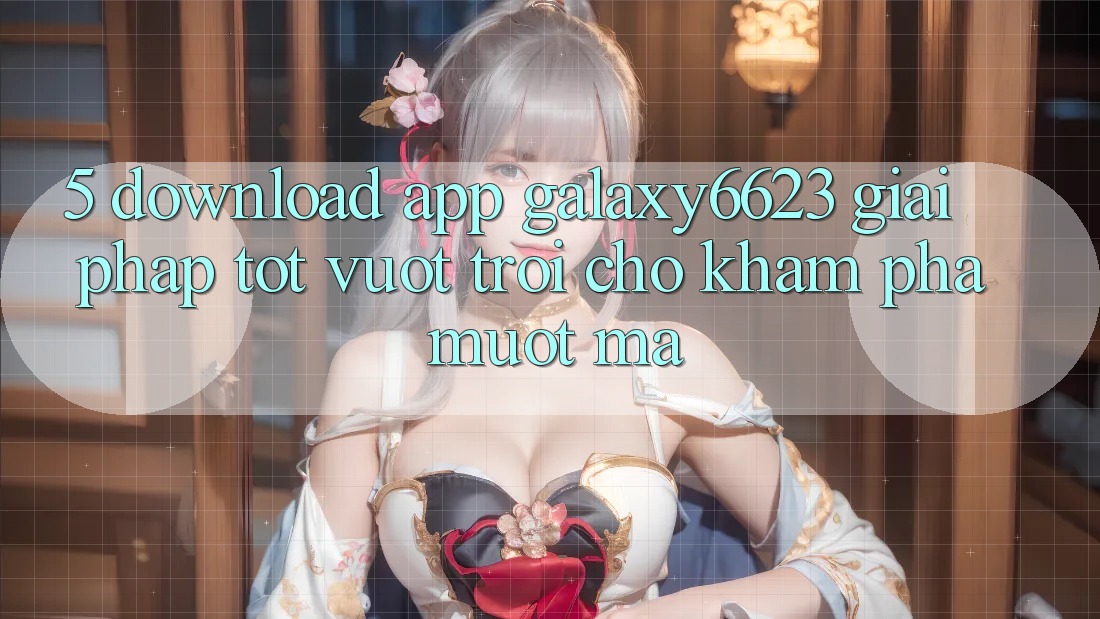 5. Download App Galaxy6623 - Giải Pháp Tốt vượt trội Cho Khám phá Mượt Mà