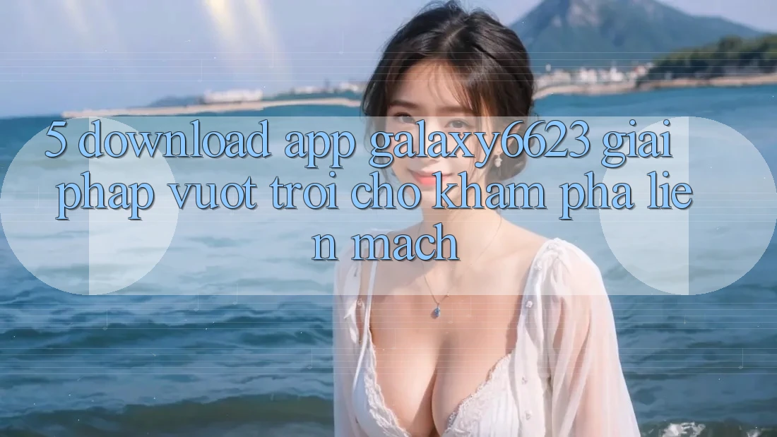 5. Download App Galaxy6623 - Giải Pháp Vượt Trội Cho Khám phá Liền mạch
