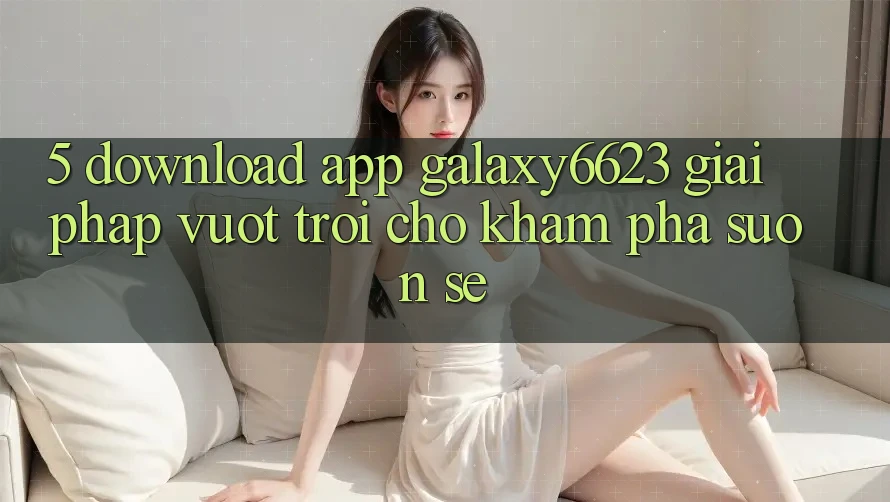 5. Download App Galaxy6623 - Giải Pháp Vượt Trội Cho Khám phá Suôn sẻ