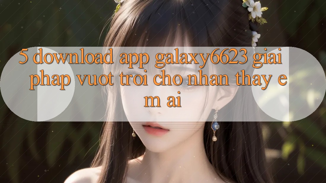 5. Download App Galaxy6623 - Giải Pháp Vượt Trội Cho Nhận thấy Êm ái