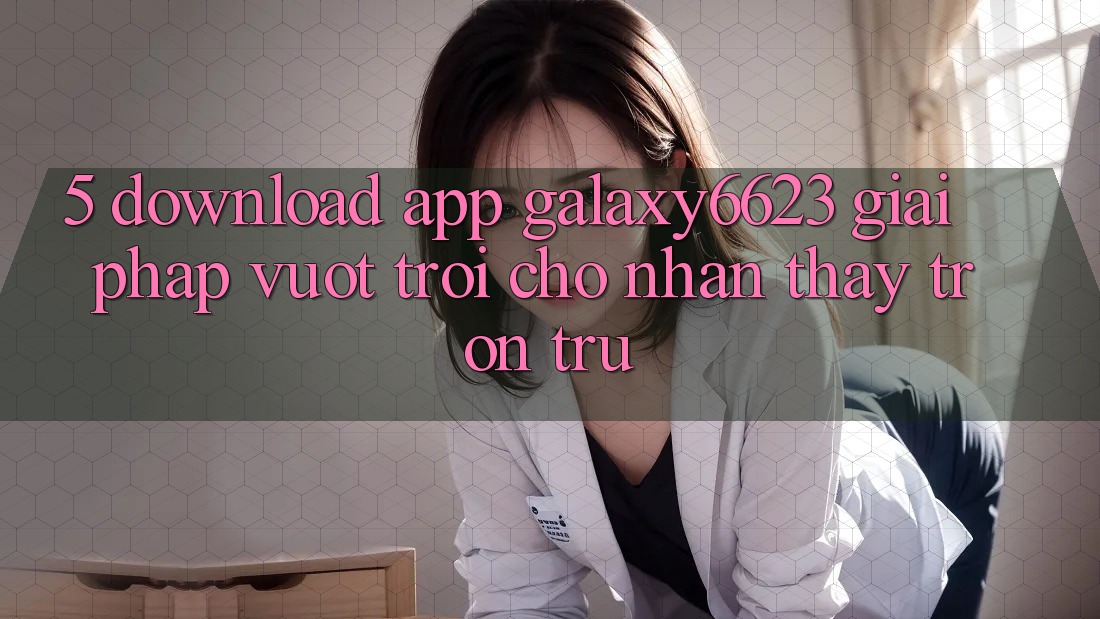 5. Download App Galaxy6623 - Giải Pháp Vượt Trội Cho Nhận thấy Trơn tru