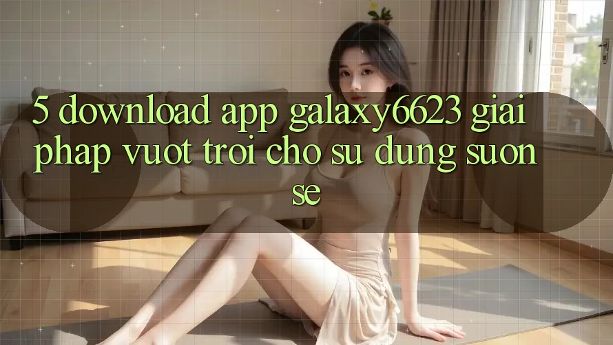 5. Download App Galaxy6623 - Giải Pháp Vượt Trội Cho Sử dụng Suôn sẻ