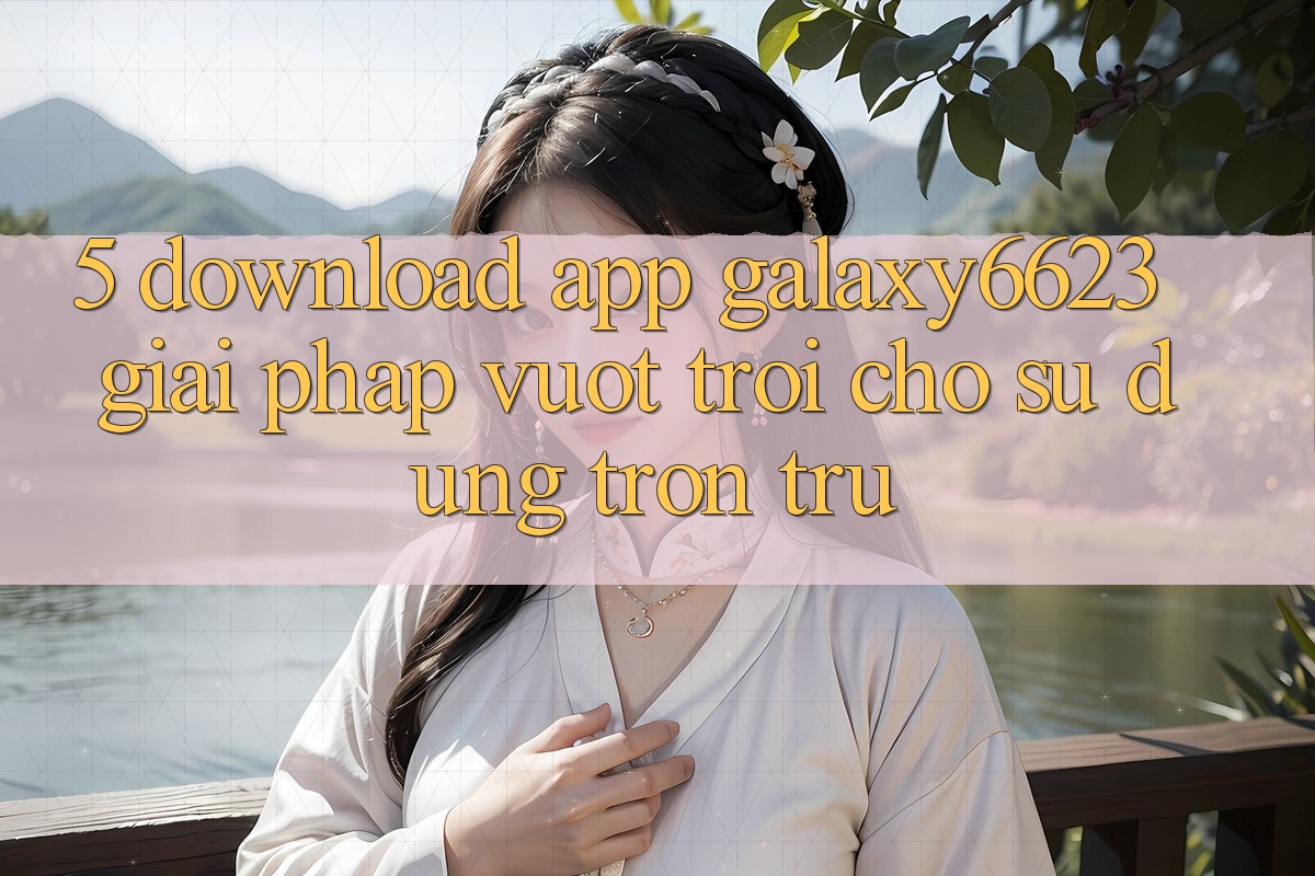 5. Download App Galaxy6623 - Giải Pháp Vượt trội Cho Sử dụng Trơn tru