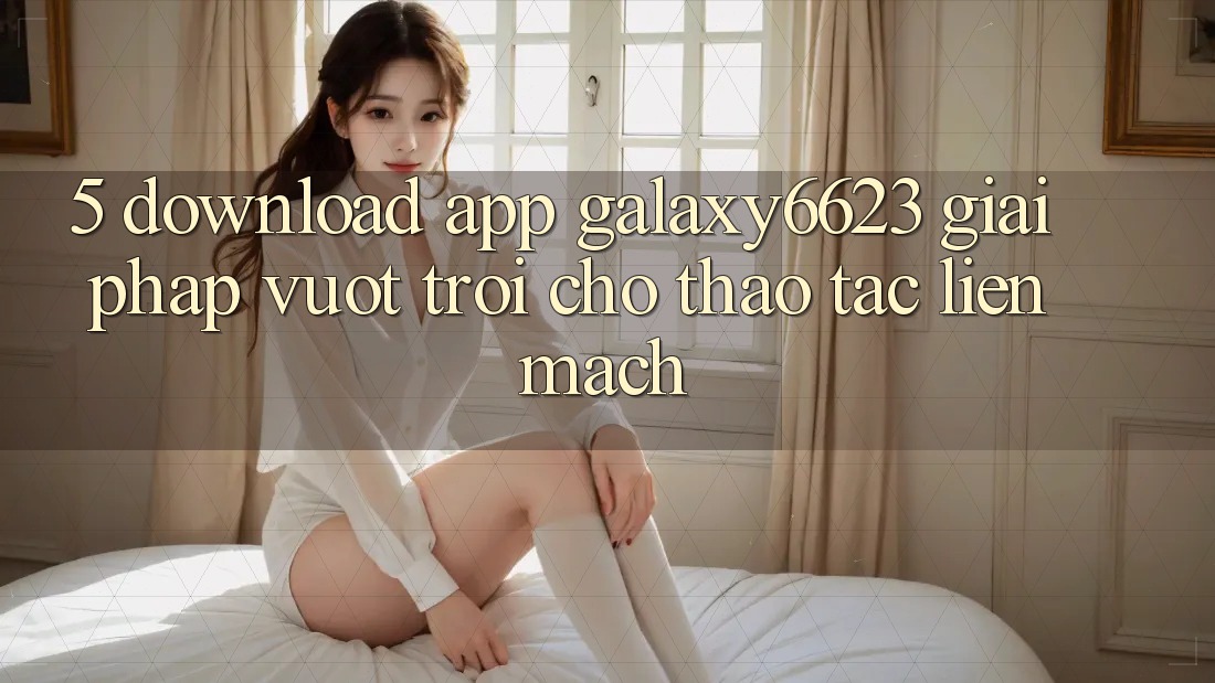 5. Download App Galaxy6623 - Giải Pháp Vượt trội Cho Thao tác Liền mạch