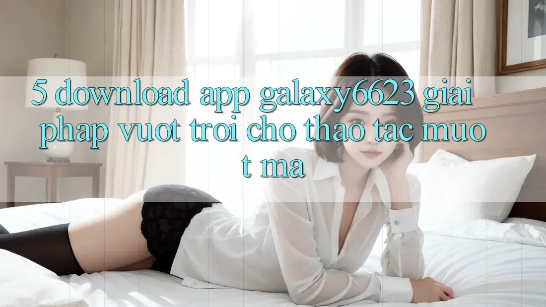 5. Download App Galaxy6623 - Giải Pháp Vượt Trội Cho Thao tác Mượt mà