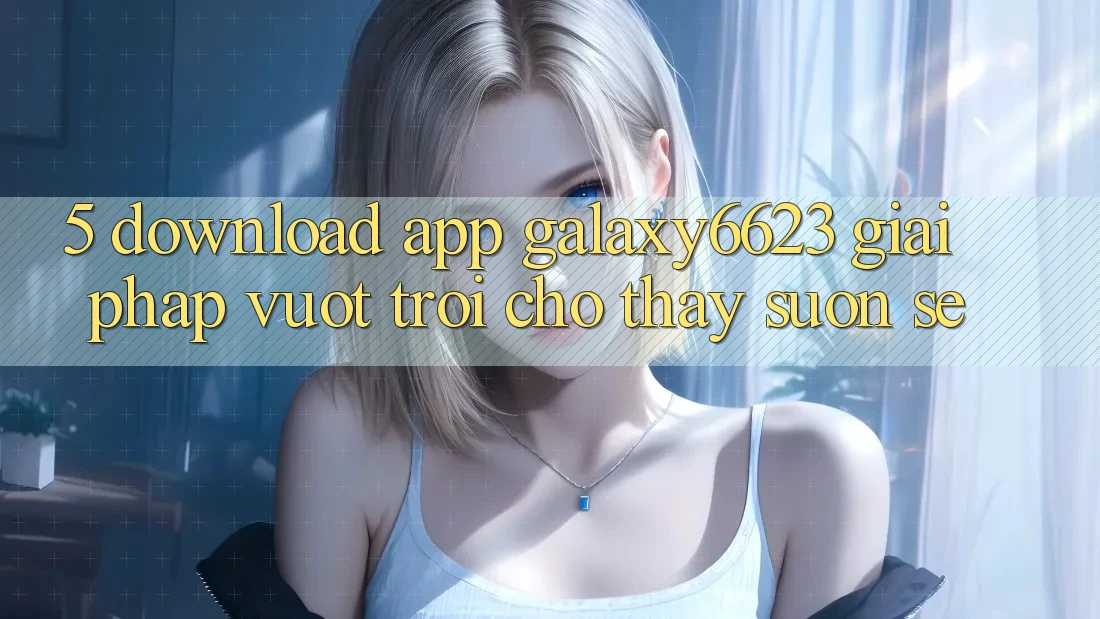 5. Download App Galaxy6623 - Giải Pháp Vượt Trội Cho Thấy Suôn sẻ