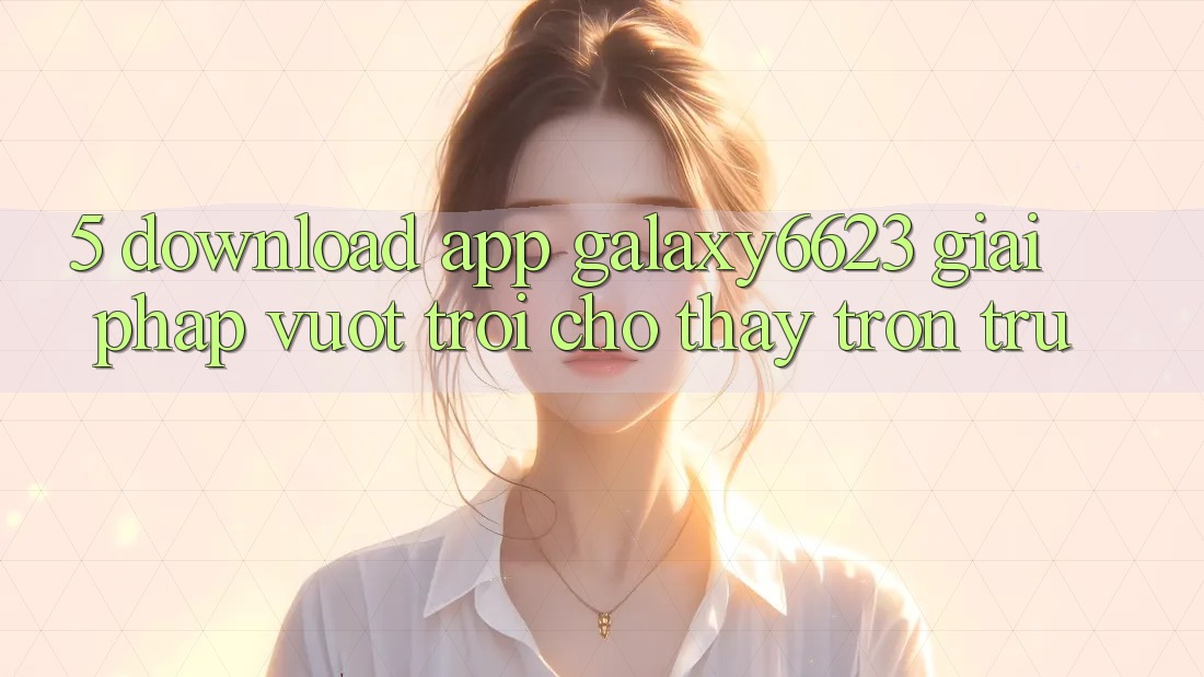 5. Download App Galaxy6623 - Giải Pháp Vượt Trội Cho Thấy Trơn tru