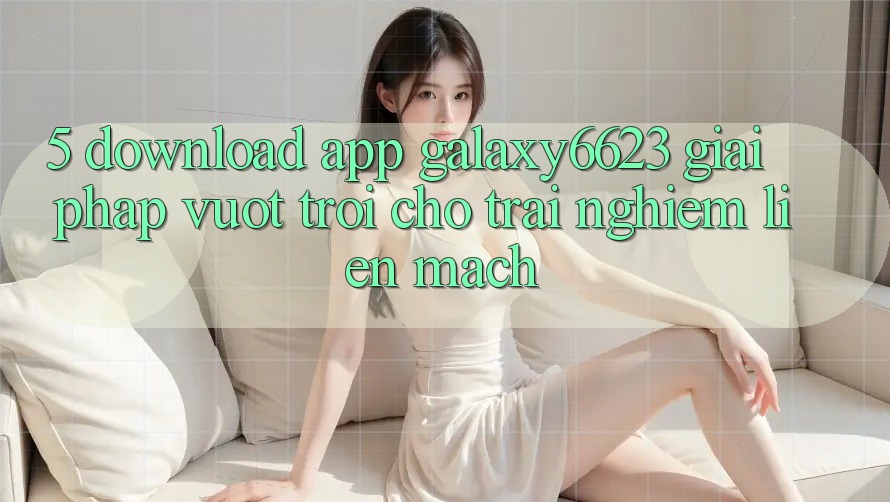 5. Download App Galaxy6623 - Giải Pháp Vượt Trội Cho Trải Nghiệm Liền mạch