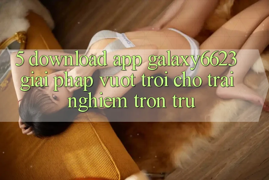 5. Download App Galaxy6623 - Giải Pháp Vượt Trội Cho Trải Nghiệm Trơn tru