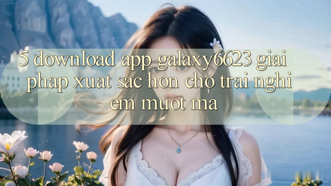 5. Download App Galaxy6623 - Giải Pháp Xuất sắc hơn Cho Trải Nghiệm Mượt Mà