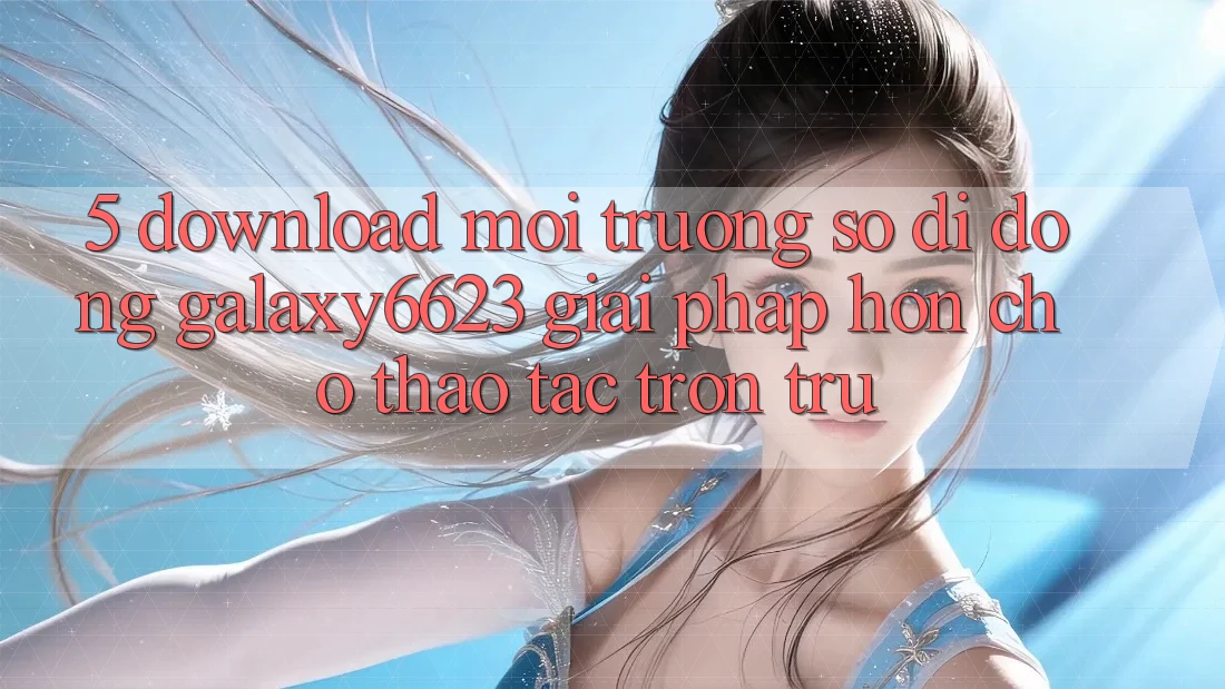 5. Download Môi trường số di động Galaxy6623 - Giải Pháp Hơn Cho Thao tác Trơn tru