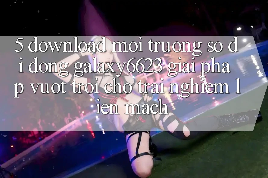 5. Download Môi trường số di động Galaxy6623 - Giải Pháp Vượt trội Cho Trải Nghiệm Liền mạch