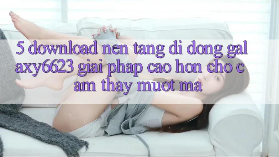 5. Download Nền tảng di động Galaxy6623 - Giải Pháp Cao hơn Cho Cảm thấy Mượt Mà
