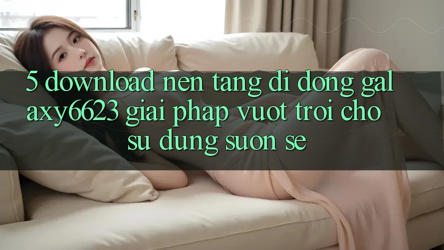 5. Download Nền tảng di động Galaxy6623 - Giải Pháp Vượt trội Cho Sử dụng Suôn sẻ