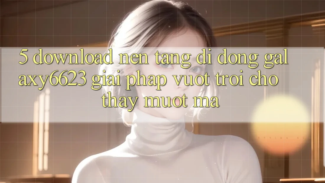 5. Download Nền tảng di động Galaxy6623 - Giải Pháp Vượt Trội Cho Thấy Mượt Mà