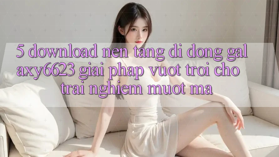 5. Download Nền tảng di động Galaxy6623 - Giải Pháp Vượt Trội Cho Trải Nghiệm Mượt Mà