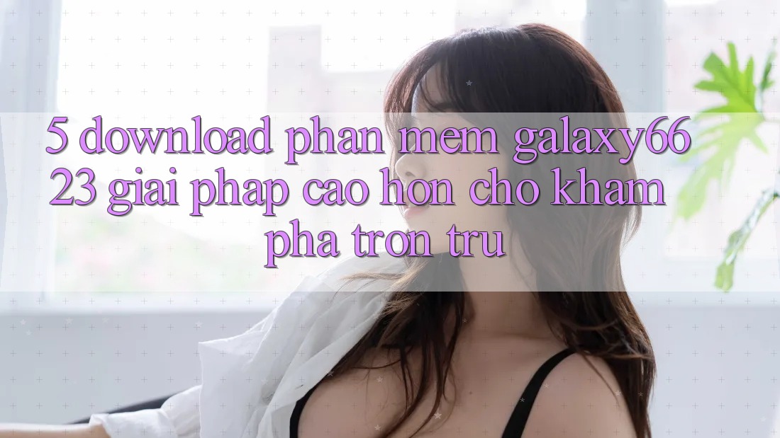 5. Download Phần mềm Galaxy6623 - Giải Pháp Cao hơn Cho Khám phá Trơn tru