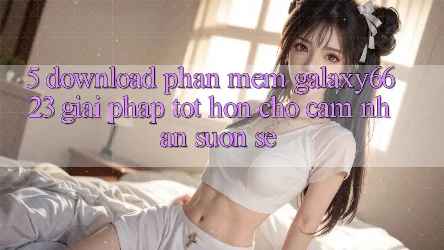 5. Download Phần mềm Galaxy6623 - Giải Pháp Tốt hơn Cho Cảm nhận Suôn sẻ