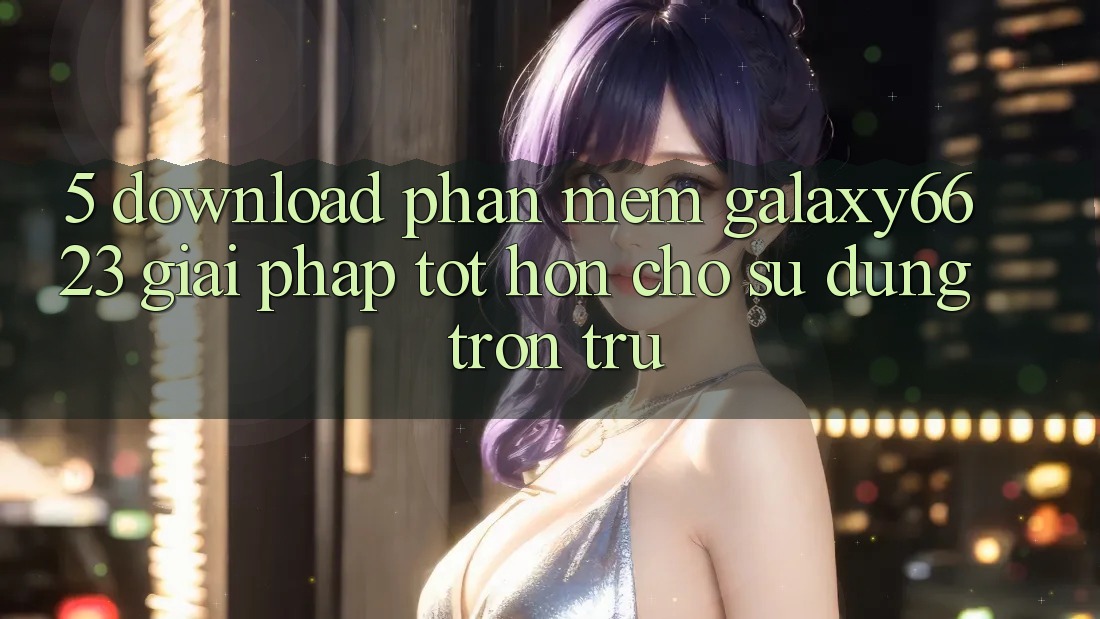 5. Download Phần mềm Galaxy6623 - Giải Pháp Tốt hơn Cho Sử dụng Trơn tru